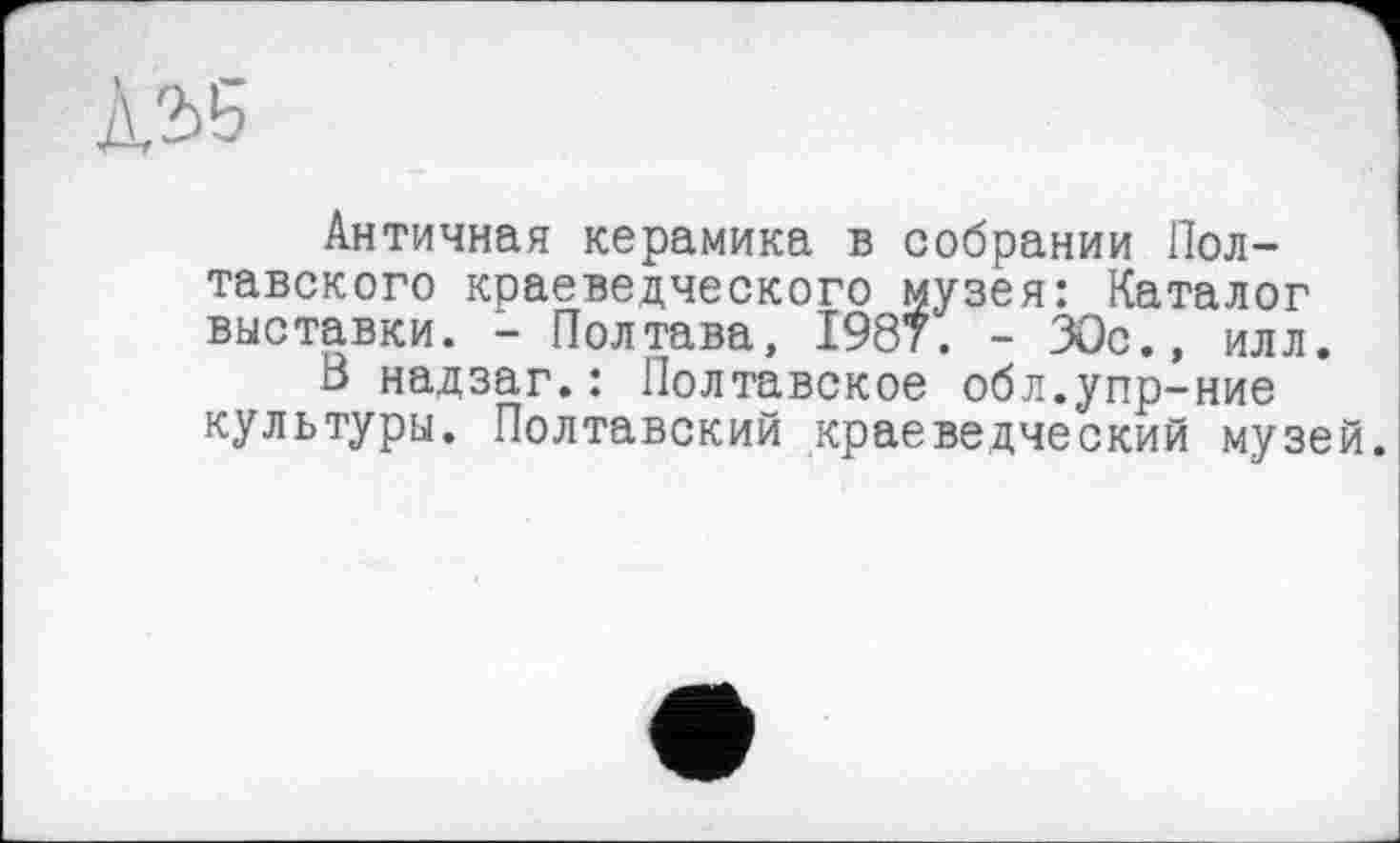 ﻿À2>5
Античная керамика в собрании Полтавского краеведческого музея: Каталог выставки. - Полтава, 1987. - 30с., илл.
8 надзаг.: Полтавское обл.упр-ние культуры. Полтавский краеведческий музей.